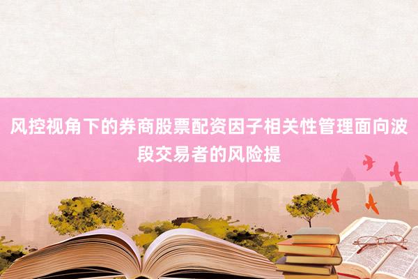 风控视角下的券商股票配资因子相关性管理面向波段交易者的风险提