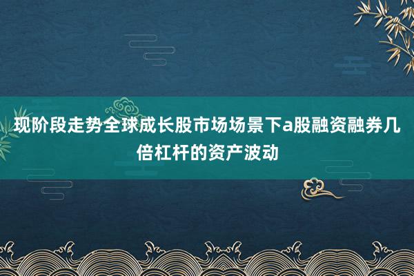 现阶段走势全球成长股市场场景下a股融资融券几倍杠杆的资产波动