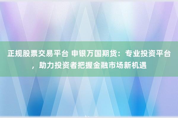 正规股票交易平台 申银万国期货：专业投资平台，助力投资者把握金融市场新机遇