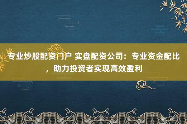 专业炒股配资门户 实盘配资公司：专业资金配比，助力投资者实现高效盈利