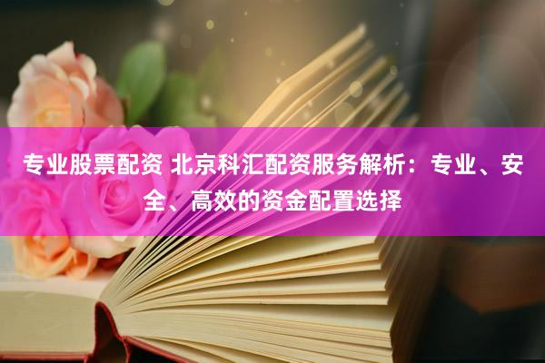 专业股票配资 北京科汇配资服务解析：专业、安全、高效的资金配置选择