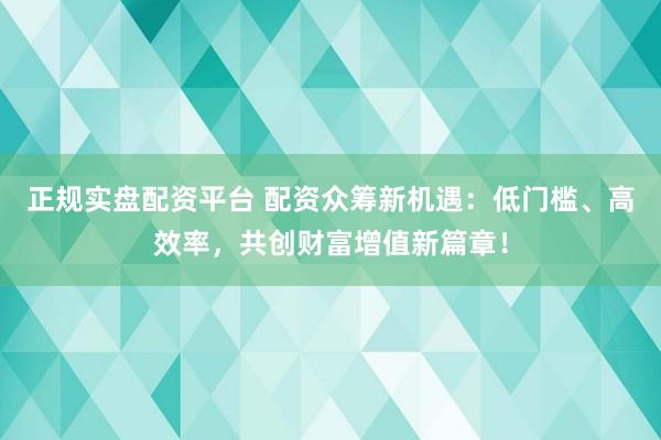 正规实盘配资平台 配资众筹新机遇：低门槛、高效率，共创财富增值新篇章！