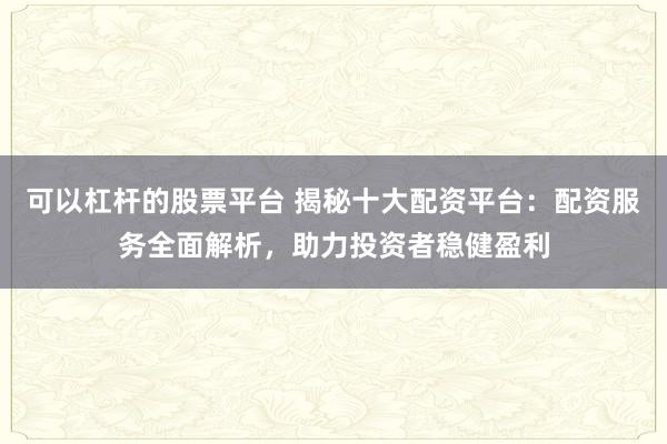 可以杠杆的股票平台 揭秘十大配资平台：配资服务全面解析，助力投资者稳健盈利