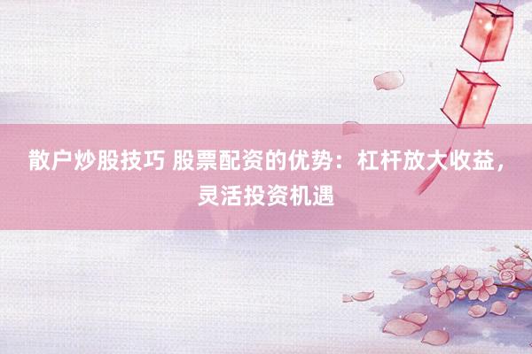 散户炒股技巧 股票配资的优势：杠杆放大收益，灵活投资机遇