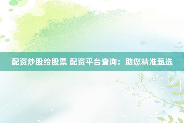 配资炒股给股票 配资平台查询：助您精准甄选