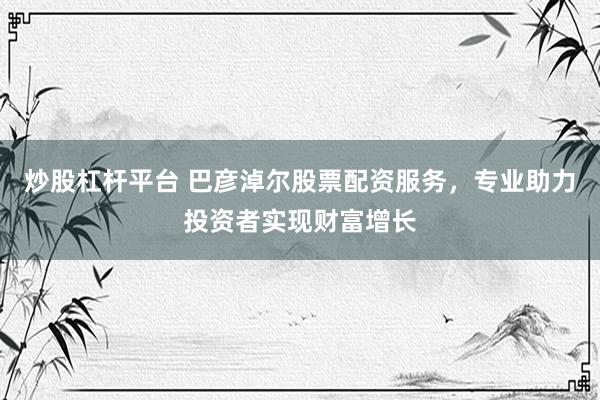 炒股杠杆平台 巴彦淖尔股票配资服务，专业助力投资者实现财富增长